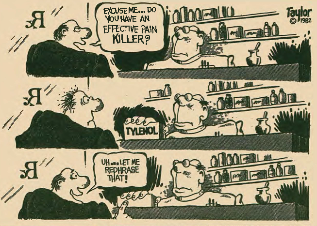 At the pharmacist counter: Excuse me... Do you have an effective pain killer?  The pharmacist presents Tylenol.  Uh... Let me rephrase that!
