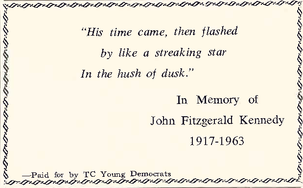 His time came, then flashed by like a streaking star in the hush of dusk.
In memory of John Fitzgerald Kennedy 1917-1963
Paid for my TC Young Democrats